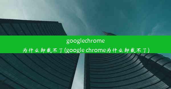 googlechrome为什么卸载不了(google chrome为什么卸载不了)