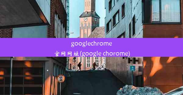 googlechrome官网网址(google chorome)