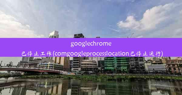 googlechrome已停止工作(comgoogleprocesslocation已停止运行)