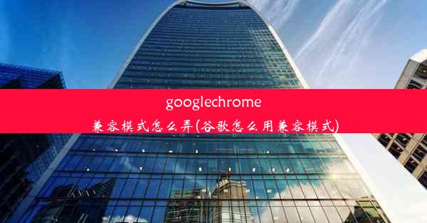 googlechrome兼容模式怎么弄(谷歌怎么用兼容模式)