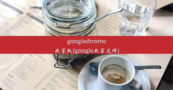 googlechrome共享版(google共享文件)