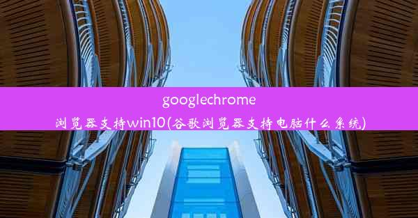 googlechrome浏览器支持win10(谷歌浏览器支持电脑什么系统)