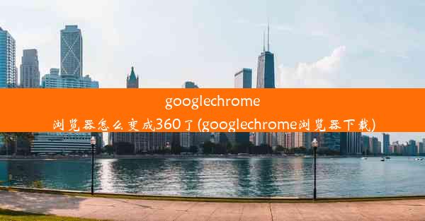 googlechrome浏览器怎么变成360了(googlechrome浏览器下载)