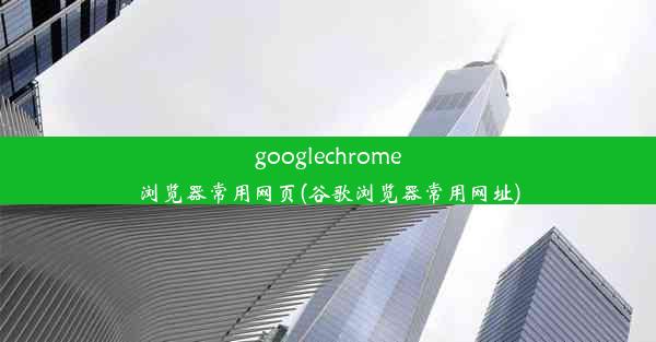 googlechrome浏览器常用网页(谷歌浏览器常用网址)