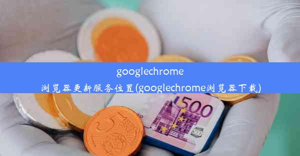 googlechrome浏览器更新服务位置(googlechrome浏览器下载)