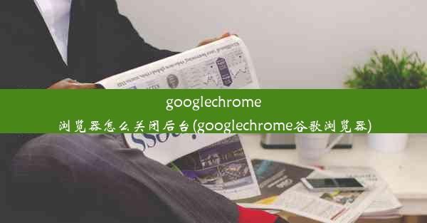 googlechrome浏览器怎么关闭后台(googlechrome谷歌浏览器)