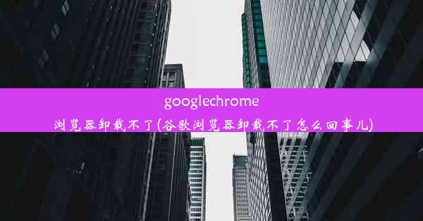 googlechrome浏览器卸载不了(谷歌浏览器卸载不了怎么回事儿)