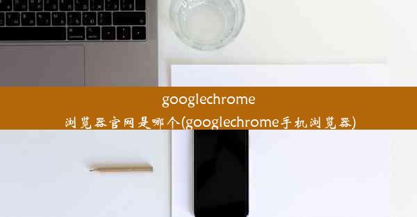 googlechrome浏览器官网是哪个(googlechrome手机浏览器)