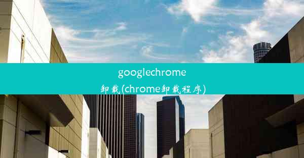 googlechrome卸载(chrome卸载程序)