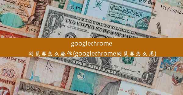 googlechrome浏览器怎么操作(googlechrome浏览器怎么用)