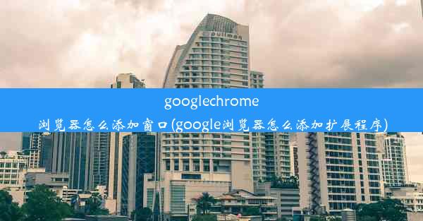 googlechrome浏览器怎么添加窗口(google浏览器怎么添加扩展程序)