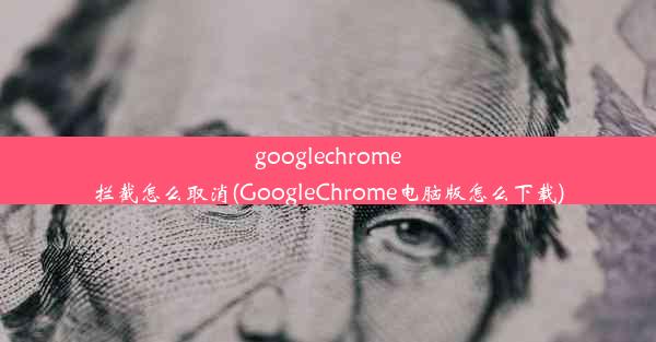 googlechrome拦截怎么取消(GoogleChrome电脑版怎么下载)