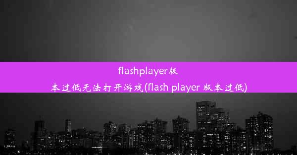 flashplayer版本过低无法打开游戏(flash player 版本过低)