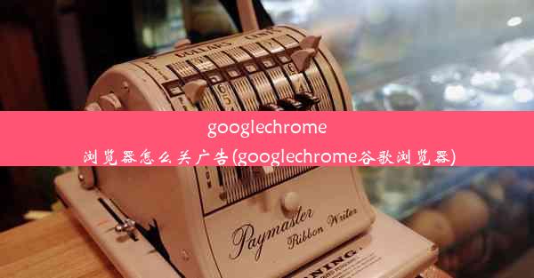 googlechrome浏览器怎么关广告(googlechrome谷歌浏览器)