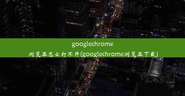 googlechrome浏览器怎么打不开(googlechrome浏览器下载)