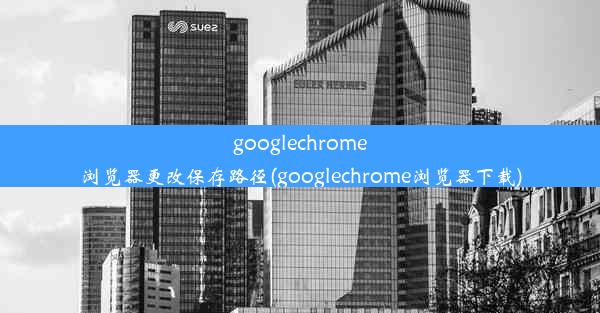 googlechrome浏览器更改保存路径(googlechrome浏览器下载)