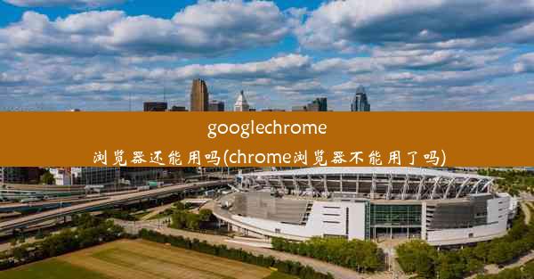 googlechrome浏览器还能用吗(chrome浏览器不能用了吗)