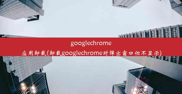 googlechrome应用卸载(卸载googlechrome时弹出窗口但不显示)