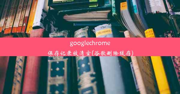 googlechrome保存记录被清空(谷歌删除缓存)