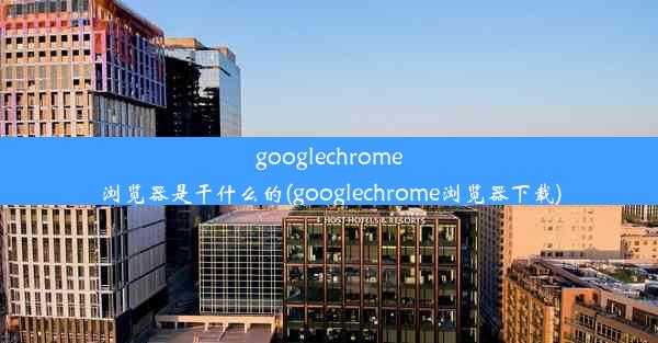 googlechrome浏览器是干什么的(googlechrome浏览器下载)