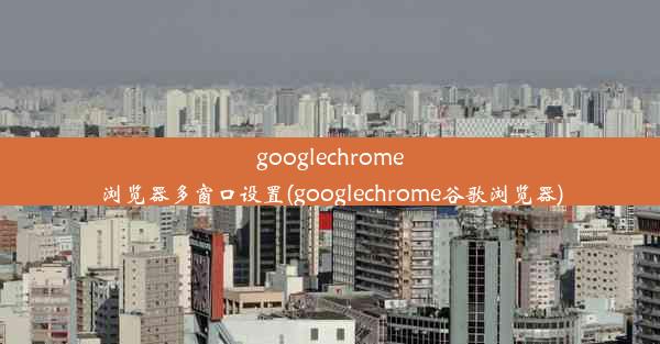 googlechrome浏览器多窗口设置(googlechrome谷歌浏览器)