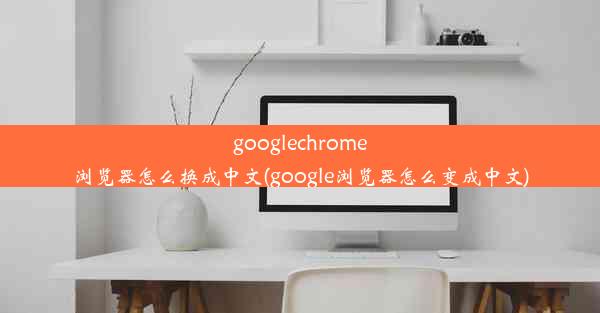 googlechrome浏览器怎么换成中文(google浏览器怎么变成中文)