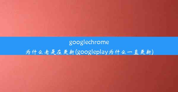 googlechrome为什么老是在更新(googleplay为什么一直更新)