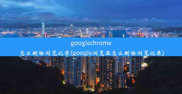 googlechrome怎么删除浏览记录(google浏览器怎么删除浏览记录)