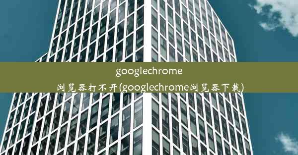 googlechrome浏览器打不开(googlechrome浏览器下载)