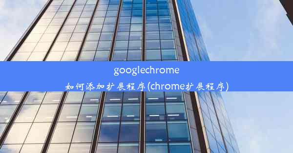 googlechrome如何添加扩展程序(chrome扩展程序)