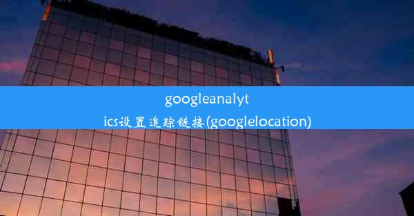 googleanalytics设置追踪链接(googlelocation)