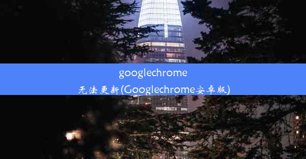 googlechrome无法更新(Googlechrome安卓版)