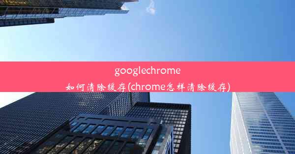 googlechrome如何清除缓存(chrome怎样清除缓存)