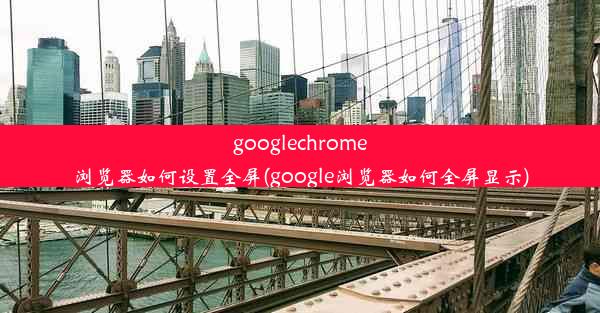 googlechrome浏览器如何设置全屏(google浏览器如何全屏显示)