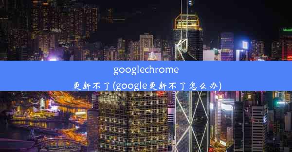 googlechrome更新不了(google更新不了怎么办)