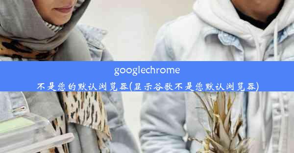 googlechrome不是您的默认浏览器(显示谷歌不是您默认浏览器)