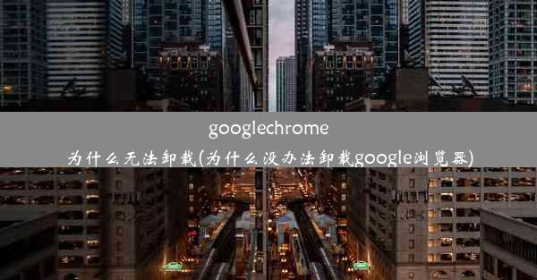 googlechrome为什么无法卸载(为什么没办法卸载google浏览器)