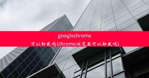 googlechrome可以卸载吗(chrome浏览器可以卸载吗)