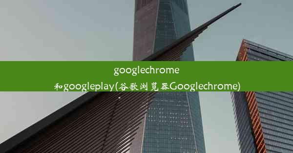 googlechrome和googleplay(谷歌浏览器Googlechrome)