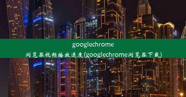 googlechrome浏览器视频播放速度(googlechrome浏览器下载)