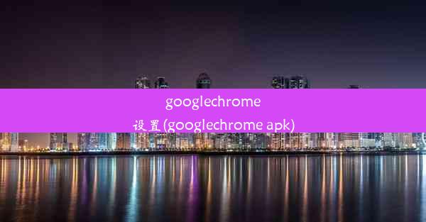 googlechrome设置(googlechrome apk)