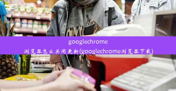 googlechrome浏览器怎么关闭更新(googlechrome浏览器下载)