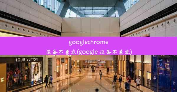 googlechrome设备不兼容(google 设备不兼容)