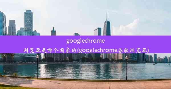 googlechrome浏览器是哪个国家的(googlechrome谷歌浏览器)