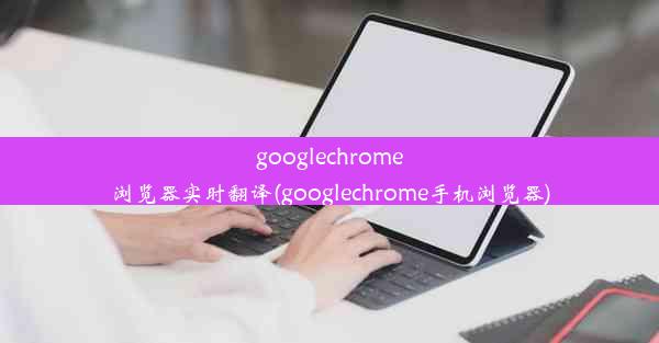 googlechrome浏览器实时翻译(googlechrome手机浏览器)