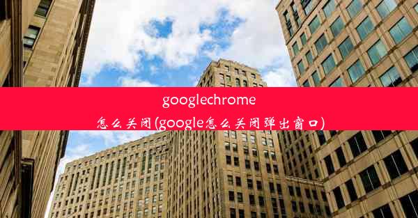 googlechrome怎么关闭(google怎么关闭弹出窗口)