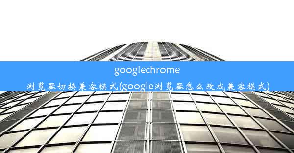 googlechrome浏览器切换兼容模式(google浏览器怎么改成兼容模式)