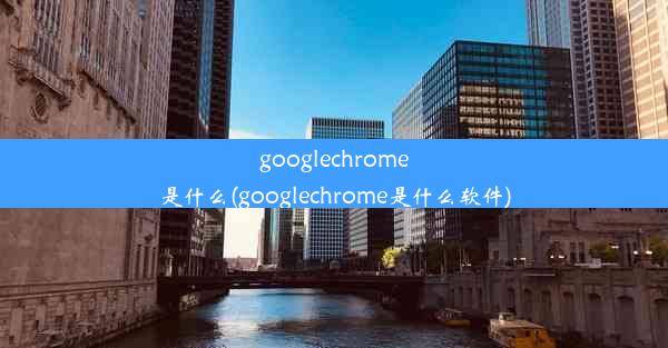 googlechrome是什么(googlechrome是什么软件)