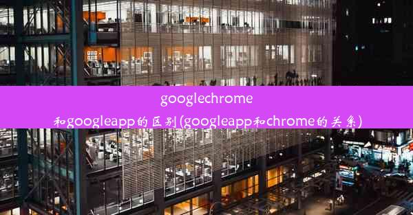 googlechrome和googleapp的区别(googleapp和chrome的关系)