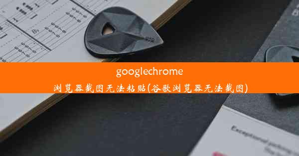 googlechrome浏览器截图无法粘贴(谷歌浏览器无法截图)